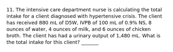 11. The intensive care department nurse is calculating the total intake for a client diagnosed with hypertensive crisis. The client has received 880 mL of D5W, IVPB of 100 mL of 0.9% NS, 8 ounces of water, 4 ounces of milk, and 6 ounces of chicken broth. The client has had a urinary output of 1,480 mL. What is the total intake for this client? _______