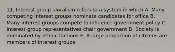 11. Interest group pluralism refers to a system in which A. Many competing interest groups nominate candidates for office B. Many interest groups compete to influence government policy C. Interest-group representatives chair government D. Society is dominated by ethnic factions E. A large proportion of citizens are members of interest groups