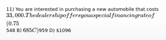 11) You are interested in purchasing a new automobile that costs 33,000. The dealership offers you a special financing rate of (0.75% per month) for 60 months. Assuming that you do not make a down payment on the auto and you take the dealer's financing deal, then your monthly car payments would be closest to ________. A)548 B) 685 C)959 D) 1096