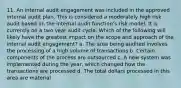 11. An internal audit engagement was included in the approved internal audit plan. This is considered a moderately high risk audit based on the internal audit function's risk model. It is currently on a two year audit cycle. Which of the following will likely have the greatest impact on the scope and approach of the internal audit engagement? a. The area being audited involves the processing of a high volume of transactions b. Certain components of the process are outsourced c. A new system was implemented during the year, which changed how the transactions are processed d. The total dollars processed in this area are material