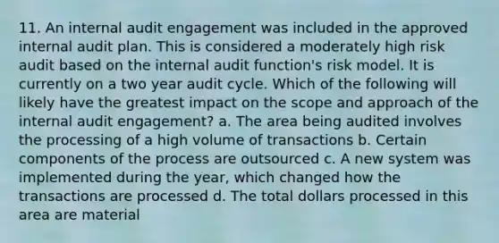 11. An internal audit engagement was included in the approved internal audit plan. This is considered a moderately high risk audit based on the internal audit function's risk model. It is currently on a two year audit cycle. Which of the following will likely have the greatest impact on the scope and approach of the internal audit engagement? a. The area being audited involves the processing of a high volume of transactions b. Certain components of the process are outsourced c. A new system was implemented during the year, which changed how the transactions are processed d. The total dollars processed in this area are material