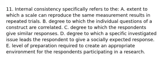 11. Internal consistency specifically refers to the: A. extent to which a scale can reproduce the same measurement results in repeated trials. B. degree to which the individual questions of a construct are correlated. C. degree to which the respondents give similar responses. D. degree to which a specific investigated issue leads the respondent to give a socially expected response. E. level of preparation required to create an appropriate environment for the respondents participating in a research.