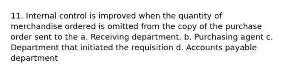 11. Internal control is improved when the quantity of merchandise ordered is omitted from the copy of the purchase order sent to the a. Receiving department. b. Purchasing agent c. Department that initiated the requisition d. Accounts payable department