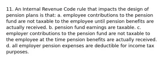 11. An Internal Revenue Code rule that impacts the design of pension plans is that: a. employee contributions to the pension fund are not taxable to the employee until pension benefits are actually received. b. pension fund earnings are taxable. c. employer contributions to the pension fund are not taxable to the employee at the time pension benefits are actually received. d. all employer pension expenses are deductible for income tax purposes.