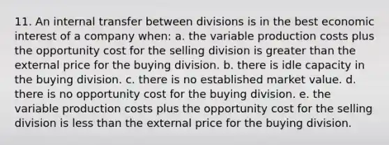 11. An internal transfer between divisions is in the best economic interest of a company when: a. the variable production costs plus the opportunity cost for the selling division is greater than the external price for the buying division. b. there is idle capacity in the buying division. c. there is no established market value. d. there is no opportunity cost for the buying division. e. the variable production costs plus the opportunity cost for the selling division is less than the external price for the buying division.