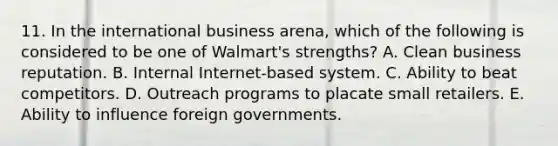 11. In the international business arena, which of the following is considered to be one of Walmart's strengths? A. Clean business reputation. B. Internal Internet-based system. C. Ability to beat competitors. D. Outreach programs to placate small retailers. E. Ability to influence foreign governments.