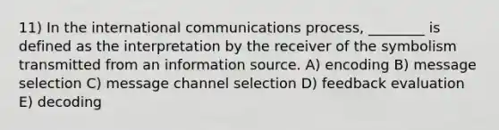 11) In the international communications process, ________ is defined as the interpretation by the receiver of the symbolism transmitted from an information source. A) encoding B) message selection C) message channel selection D) feedback evaluation E) decoding