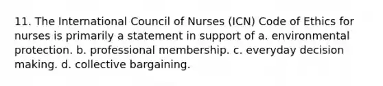 11. The International Council of Nurses (ICN) Code of Ethics for nurses is primarily a statement in support of a. environmental protection. b. professional membership. c. everyday decision making. d. collective bargaining.