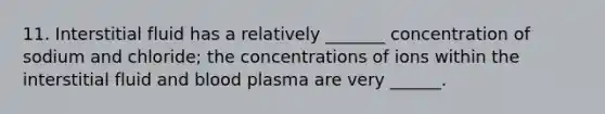 11. Interstitial fluid has a relatively _______ concentration of sodium and chloride; the concentrations of ions within the interstitial fluid and blood plasma are very ______.