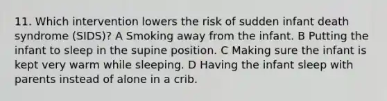 11. Which intervention lowers the risk of sudden infant death syndrome (SIDS)? A Smoking away from the infant. B Putting the infant to sleep in the supine position. C Making sure the infant is kept very warm while sleeping. D Having the infant sleep with parents instead of alone in a crib.