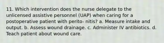 11. Which intervention does the nurse delegate to the unlicensed assistive personnel (UAP) when caring for a postoperative patient with perito- nitis? a. Measure intake and output. b. Assess wound drainage. c. Administer IV antibiotics. d. Teach patient about wound care.