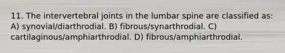 11. The intervertebral joints in the lumbar spine are classified as: A) synovial/diarthrodial. B) fibrous/synarthrodial. C) cartilaginous/amphiarthrodial. D) fibrous/amphiarthrodial.