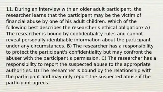 11. During an interview with an older adult participant, the researcher learns that the participant may be the victim of financial abuse by one of his adult children. Which of the following best describes the researcher's ethical obligation? A) The researcher is bound by confidentiality rules and cannot reveal personally identifiable information about the participant under any circumstances. B) The researcher has a responsibility to protect the participant's confidentiality but may confront the abuser with the participant's permission. C) The researcher has a responsibility to report the suspected abuse to the appropriate authorities. D) The researcher is bound by the relationship with the participant and may only report the suspected abuse if the participant agrees.