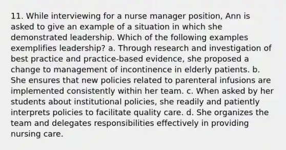 11. While interviewing for a nurse manager position, Ann is asked to give an example of a situation in which she demonstrated leadership. Which of the following examples exemplifies leadership? a. Through research and investigation of best practice and practice-based evidence, she proposed a change to management of incontinence in elderly patients. b. She ensures that new policies related to parenteral infusions are implemented consistently within her team. c. When asked by her students about institutional policies, she readily and patiently interprets policies to facilitate quality care. d. She organizes the team and delegates responsibilities effectively in providing nursing care.