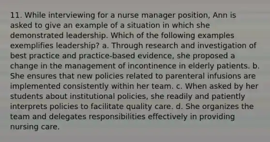 11. While interviewing for a nurse manager position, Ann is asked to give an example of a situation in which she demonstrated leadership. Which of the following examples exemplifies leadership? a. Through research and investigation of best practice and practice-based evidence, she proposed a change in the management of incontinence in elderly patients. b. She ensures that new policies related to parenteral infusions are implemented consistently within her team. c. When asked by her students about institutional policies, she readily and patiently interprets policies to facilitate quality care. d. She organizes the team and delegates responsibilities effectively in providing nursing care.