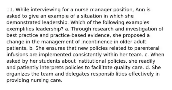 11. While interviewing for a nurse manager position, Ann is asked to give an example of a situation in which she demonstrated leadership. Which of the following examples exemplifies leadership? a. Through research and investigation of best practice and practice-based evidence, she proposed a change in the management of incontinence in older adult patients. b. She ensures that new policies related to parenteral infusions are implemented consistently within her team. c. When asked by her students about institutional policies, she readily and patiently interprets policies to facilitate quality care. d. She organizes the team and delegates responsibilities effectively in providing nursing care.