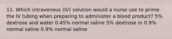 11. Which intravenous (IV) solution would a nurse use to prime the IV tubing when preparing to administer a blood product? 5% dextrose and water 0.45% normal saline 5% dextrose in 0.9% normal saline 0.9% normal saline