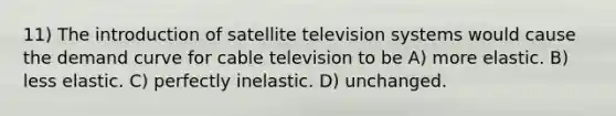 11) The introduction of satellite television systems would cause the demand curve for cable television to be A) more elastic. B) less elastic. C) perfectly inelastic. D) unchanged.