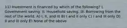 11) Investment is financed by which of the following? I. Government saving. II. Household saving. III. Borrowing from the rest of the world. A) I, II, and III B) I and II only C) I and III only D) II and III only E) None of the above