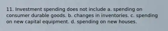 11. Investment spending does not include a. spending on consumer durable goods. b. changes in inventories. c. spending on new capital equipment. d. spending on new houses.