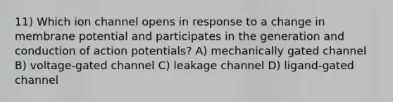 11) Which ion channel opens in response to a change in membrane potential and participates in the generation and conduction of action potentials? A) mechanically gated channel B) voltage-gated channel C) leakage channel D) ligand-gated channel