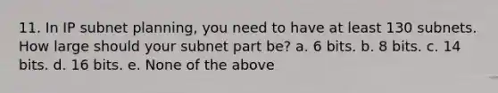 11. In IP subnet planning, you need to have at least 130 subnets. How large should your subnet part be? a. 6 bits. b. 8 bits. c. 14 bits. d. 16 bits. e. None of the above