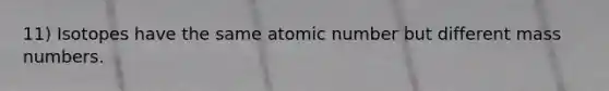 11) Isotopes have the same atomic number but different mass numbers.