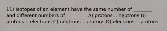 11) Isotopes of an element have the same number of ________ and different numbers of ________. A) protons... neutrons B) protons... electrons C) neutrons... protons D) electrons... protons