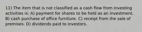 11) The item that is not classified as a cash flow from investing activities is: A) payment for shares to be held as an investment. B) cash purchase of office furniture. C) receipt from the sale of premises. D) dividends paid to investors.