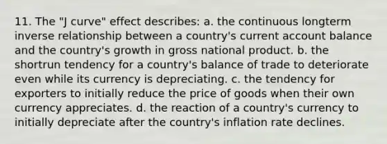 11. The "J curve" effect describes: a. the continuous longterm inverse relationship between a country's current account balance and the country's growth in gross national product. b. the shortrun tendency for a country's balance of trade to deteriorate even while its currency is depreciating. c. the tendency for exporters to initially reduce the price of goods when their own currency appreciates. d. the reaction of a country's currency to initially depreciate after the country's inflation rate declines.