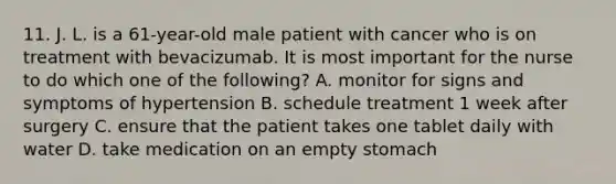 11. J. L. is a 61-year-old male patient with cancer who is on treatment with bevacizumab. It is most important for the nurse to do which one of the following? A. monitor for signs and symptoms of hypertension B. schedule treatment 1 week after surgery C. ensure that the patient takes one tablet daily with water D. take medication on an empty stomach