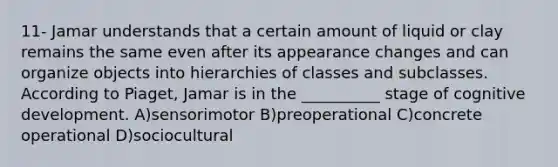 11- Jamar understands that a certain amount of liquid or clay remains the same even after its appearance changes and can organize objects into hierarchies of classes and subclasses. According to Piaget, Jamar is in the __________ stage of cognitive development. A)​sensorimotor B)​preoperational C)​concrete operational D)​sociocultural