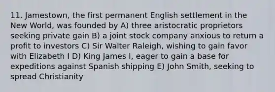 11. Jamestown, the first permanent English settlement in the New World, was founded by A) three aristocratic proprietors seeking private gain B) a joint stock company anxious to return a profit to investors C) Sir Walter Raleigh, wishing to gain favor with Elizabeth I D) King James I, eager to gain a base for expeditions against Spanish shipping E) John Smith, seeking to spread Christianity