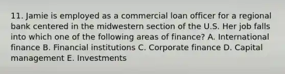 11. Jamie is employed as a commercial loan officer for a regional bank centered in the midwestern section of the U.S. Her job falls into which one of the following areas of finance? A. International finance B. Financial institutions C. Corporate finance D. Capital management E. Investments