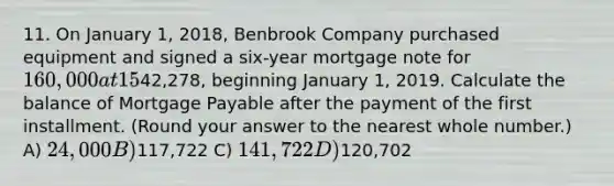 11. On January 1, 2018, Benbrook Company purchased equipment and signed a six-year mortgage note for 160,000 at 15%. The note will be paid in equal annual installments of42,278, beginning January 1, 2019. Calculate the balance of <a href='https://www.questionai.com/knowledge/ktwVc0ooOg-mortgage-payable' class='anchor-knowledge'>mortgage payable</a> after the payment of the first installment. (Round your answer to the nearest whole number.) A) 24,000 B)117,722 C) 141,722 D)120,702