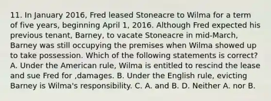 11. In January 2016, Fred leased Stoneacre to Wilma for a term of five years, beginning April 1, 2016. Although Fred expected his previous tenant, Barney, to vacate Stoneacre in mid-March, Barney was still occupying the premises when Wilma showed up to take possession. Which of the following statements is correct? A. Under the American rule, Wilma is entitled to rescind the lease and sue Fred for ,damages. B. Under the English rule, evicting Barney is Wilma's responsibility. C. A. and B. D. Neither A. nor B.