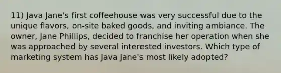 11) Java Jane's first coffeehouse was very successful due to the unique flavors, on-site baked goods, and inviting ambiance. The owner, Jane Phillips, decided to franchise her operation when she was approached by several interested investors. Which type of marketing system has Java Jane's most likely adopted?