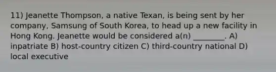 11) Jeanette Thompson, a native Texan, is being sent by her company, Samsung of South Korea, to head up a new facility in Hong Kong. Jeanette would be considered a(n) ________. A) inpatriate B) host-country citizen C) third-country national D) local executive