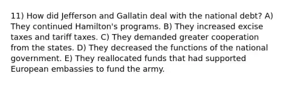 11) How did Jefferson and Gallatin deal with the national debt? A) They continued Hamilton's programs. B) They increased excise taxes and tariff taxes. C) They demanded greater cooperation from the states. D) They decreased the functions of the national government. E) They reallocated funds that had supported European embassies to fund the army.