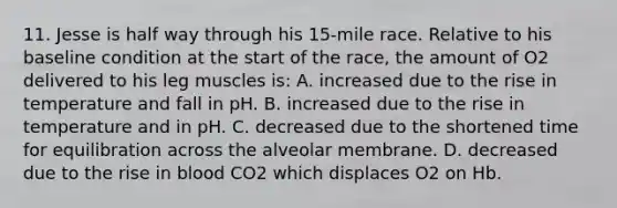 11. Jesse is half way through his 15-mile race. Relative to his baseline condition at the start of the race, the amount of O2 delivered to his leg muscles is: A. increased due to the rise in temperature and fall in pH. B. increased due to the rise in temperature and in pH. C. decreased due to the shortened time for equilibration across the alveolar membrane. D. decreased due to the rise in blood CO2 which displaces O2 on Hb.