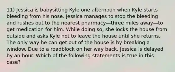 11) Jessica is babysitting Kyle one afternoon when Kyle starts bleeding from his nose. Jessica manages to stop the bleeding and rushes out to the nearest pharmacy—three miles away—to get medication for him. While doing so, she locks the house from outside and asks Kyle not to leave the house until she returns. The only way he can get out of the house is by breaking a window. Due to a roadblock on her way back, Jessica is delayed by an hour. Which of the following statements is true in this case?