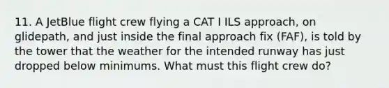 11. A JetBlue flight crew flying a CAT I ILS approach, on glidepath, and just inside the final approach fix (FAF), is told by the tower that the weather for the intended runway has just dropped below minimums. What must this flight crew do?