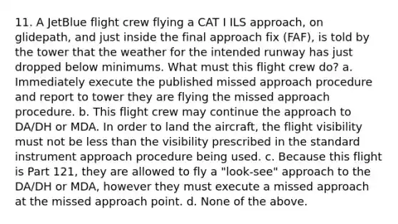 11. A JetBlue flight crew flying a CAT I ILS approach, on glidepath, and just inside the final approach fix (FAF), is told by the tower that the weather for the intended runway has just dropped below minimums. What must this flight crew do? a. Immediately execute the published missed approach procedure and report to tower they are flying the missed approach procedure. b. This flight crew may continue the approach to DA/DH or MDA. In order to land the aircraft, the flight visibility must not be <a href='https://www.questionai.com/knowledge/k7BtlYpAMX-less-than' class='anchor-knowledge'>less than</a> the visibility prescribed in the standard instrument approach procedure being used. c. Because this flight is Part 121, they are allowed to fly a "look-see" approach to the DA/DH or MDA, however they must execute a missed approach at the missed approach point. d. None of the above.