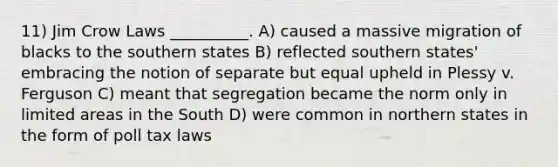 11) Jim Crow Laws __________. A) caused a massive migration of blacks to the southern states B) reflected southern states' embracing the notion of separate but equal upheld in Plessy v. Ferguson C) meant that segregation became the norm only in limited areas in the South D) were common in northern states in the form of poll tax laws