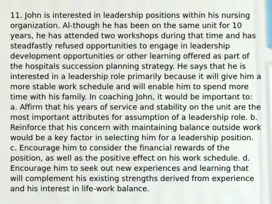 11. John is interested in leadership positions within his nursing organization. Al-though he has been on the same unit for 10 years, he has attended two workshops during that time and has steadfastly refused opportunities to engage in leadership development opportunities or other learning offered as part of the hospitals succession planning strategy. He says that he is interested in a leadership role primarily because it will give him a more stable work schedule and will enable him to spend more time with his family. In coaching John, it would be important to: a. Affirm that his years of service and stability on the unit are the most important attributes for assumption of a leadership role. b. Reinforce that his concern with maintaining balance outside work would be a key factor in selecting him for a leadership position. c. Encourage him to consider the financial rewards of the position, as well as the positive effect on his work schedule. d. Encourage him to seek out new experiences and learning that will complement his existing strengths derived from experience and his interest in life-work balance.