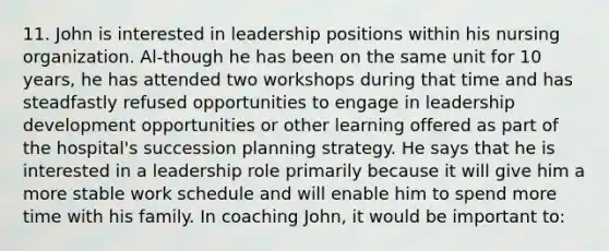 11. John is interested in leadership positions within his nursing organization. Al-though he has been on the same unit for 10 years, he has attended two workshops during that time and has steadfastly refused opportunities to engage in leadership development opportunities or other learning offered as part of the hospital's succession planning strategy. He says that he is interested in a leadership role primarily because it will give him a more stable work schedule and will enable him to spend more time with his family. In coaching John, it would be important to: