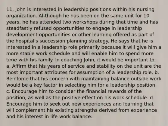 11. John is interested in leadership positions within his nursing organization. Al-though he has been on the same unit for 10 years, he has attended two workshops during that time and has steadfastly refused opportunities to engage in leadership development opportunities or other learning offered as part of the hospital's succession planning strategy. He says that he is interested in a leadership role primarily because it will give him a more stable work schedule and will enable him to spend more time with his family. In coaching John, it would be important to: a. Affirm that his years of service and stability on the unit are the most important attributes for assumption of a leadership role. b. Reinforce that his concern with maintaining balance outside work would be a key factor in selecting him for a leadership position. c. Encourage him to consider the financial rewards of the position, as well as the positive effect on his work schedule. d. Encourage him to seek out new experiences and learning that will complement his existing strengths derived from experience and his interest in life-work balance.