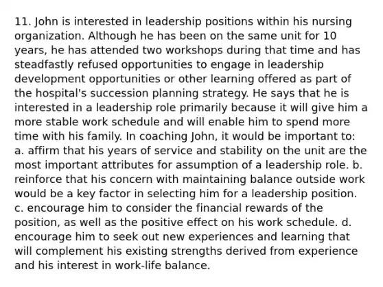 11. John is interested in leadership positions within his nursing organization. Although he has been on the same unit for 10 years, he has attended two workshops during that time and has steadfastly refused opportunities to engage in leadership development opportunities or other learning offered as part of the hospital's succession planning strategy. He says that he is interested in a leadership role primarily because it will give him a more stable work schedule and will enable him to spend more time with his family. In coaching John, it would be important to: a. affirm that his years of service and stability on the unit are the most important attributes for assumption of a leadership role. b. reinforce that his concern with maintaining balance outside work would be a key factor in selecting him for a leadership position. c. encourage him to consider the financial rewards of the position, as well as the positive effect on his work schedule. d. encourage him to seek out new experiences and learning that will complement his existing strengths derived from experience and his interest in work-life balance.