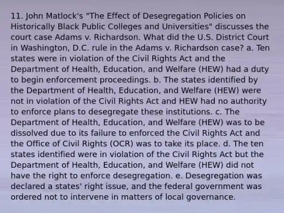 11. John Matlock's "The Effect of Desegregation Policies on Historically Black Public Colleges and Universities" discusses the court case Adams v. Richardson. What did the U.S. District Court in Washington, D.C. rule in the Adams v. Richardson case? a. Ten states were in violation of the Civil Rights Act and the Department of Health, Education, and Welfare (HEW) had a duty to begin enforcement proceedings. b. The states identified by the Department of Health, Education, and Welfare (HEW) were not in violation of the Civil Rights Act and HEW had no authority to enforce plans to desegregate these institutions. c. The Department of Health, Education, and Welfare (HEW) was to be dissolved due to its failure to enforced the Civil Rights Act and the Office of Civil Rights (OCR) was to take its place. d. The ten states identified were in violation of the Civil Rights Act but the Department of Health, Education, and Welfare (HEW) did not have the right to enforce desegregation. e. Desegregation was declared a states' right issue, and the federal government was ordered not to intervene in matters of local governance.