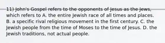 11) John's Gospel refers to the opponents of Jesus as the Jews, which refers to A. the entire Jewish race of all times and places. B. a specific rival religious movement in the first century. C. the Jewish people from the time of Moses to the time of Jesus. D. the Jewish traditions, not actual people.